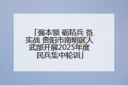 强本领 砺精兵 备实战 贵阳市南明区人武部开展2025年度民兵集中轮训