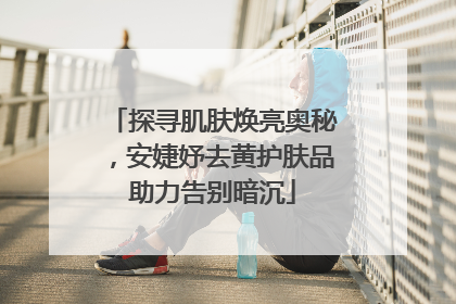 探寻肌肤焕亮奥秘，安婕妤去黄护肤品助力告别暗沉