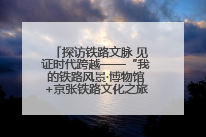 探访铁路文脉 见证时代跨越——“我的铁路风景·博物馆+京张铁路文化之旅”活动在京启动