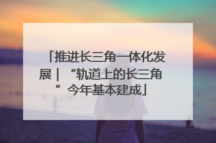 推进长三角一体化发展｜“轨道上的长三角”今年基本建成