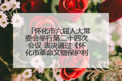 怀化市六届人大常委会举行第二十四次会议 表决通过《怀化市革命文物保护利用若干规定》