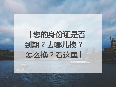 您的身份证是否到期？去哪儿换？怎么换？看这里