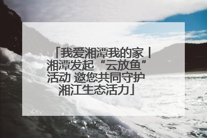 我爱湘潭我的家丨湘潭发起“云放鱼”活动 邀您共同守护湘江生态活力