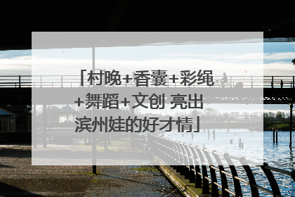 村晚+香囊+彩绳+舞蹈+文创 亮出滨州娃的好才情