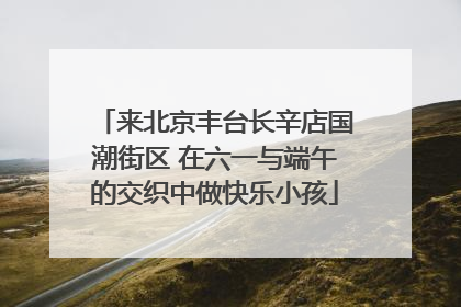 来北京丰台长辛店国潮街区 在六一与端午的交织中做快乐小孩