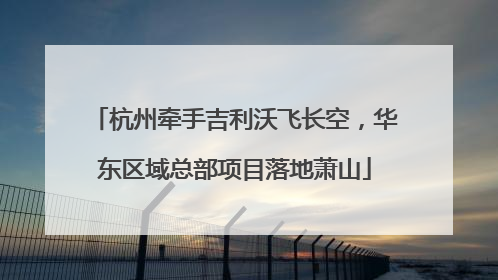 杭州牵手吉利沃飞长空，华东区域总部项目落地萧山