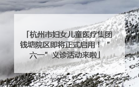 杭州市妇女儿童医疗集团钱塘院区即将正式启用！“六一”义诊活动来啦