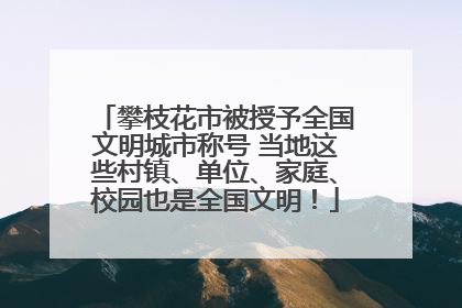 攀枝花市被授予全国文明城市称号 当地这些村镇、单位、家庭、校园也是全国文明！