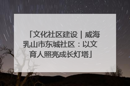 文化社区建设｜威海乳山市东城社区：以文育人照亮成长灯塔