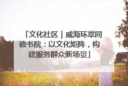 文化社区｜威海环翠同德书院：以文化矩阵，构建服务群众新场景