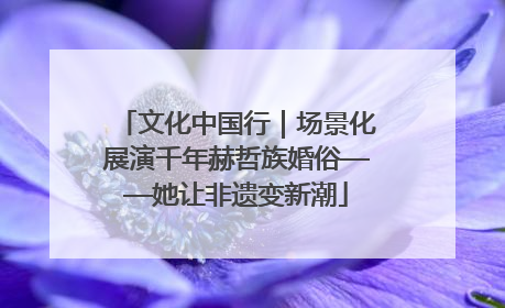 文化中国行｜场景化展演千年赫哲族婚俗——她让非遗变新潮
