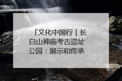 文化中国行｜长白山神庙考古遗址公园：展示和传承多民族文化交融
