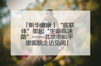 新华健康丨“医联体”架起“生命高速路”——北京市和平里医院走访见闻