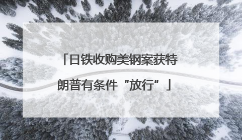 日铁收购美钢案获特朗普有条件“放行”
