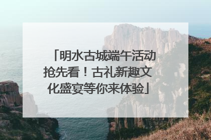 明水古城端午活动抢先看！古礼新趣文化盛宴等你来体验