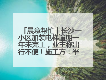 晨意帮忙丨长沙一小区加装电梯逾期一年未完工，业主称出行不便！施工方：半月内完工