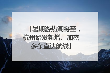 暑期游热潮将至，杭州始发新增、加密多条直达航线