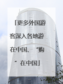 更多外国游客深入各地游在中国、“购”在中国