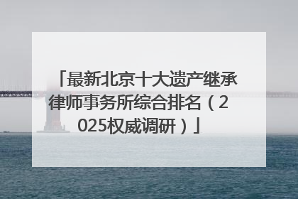 最新北京十大遗产继承律师事务所综合排名（2025权威调研）