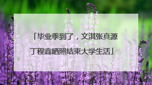 毕业季到了，文淇张真源丁程鑫晒照结束大学生活