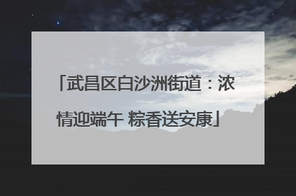 武昌区白沙洲街道：浓情迎端午 粽香送安康