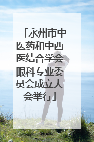 永州市中医药和中西医结合学会眼科专业委员会成立大会举行