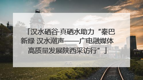 汉水硒谷·真硒水助力“秦巴新绿 汉水潮声——广电融媒体高质量发展陕西采访行”
