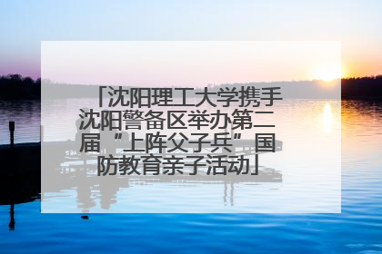 沈阳理工大学携手沈阳警备区举办第二届“上阵父子兵”国防教育亲子活动