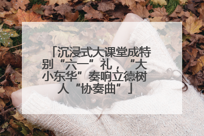 沉浸式大课堂成特别“六一”礼，“大小东华”奏响立德树人“协奏曲”