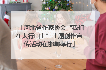河北省作家协会“我们在太行山上”主题创作宣传活动在邯郸举行