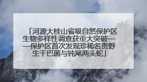 河源大桂山省级自然保护区生物多样性调查获重大突破——保护区首次发现珍稀名贵野生干巴菌与钝尾两头蛇