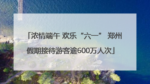 浓情端午 欢乐“六一” 郑州假期接待游客逾600万人次