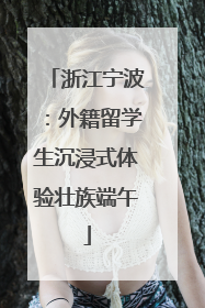 浙江宁波：外籍留学生沉浸式体验壮族端午