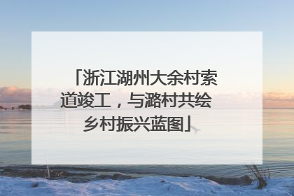 浙江湖州大余村索道竣工，与潞村共绘乡村振兴蓝图