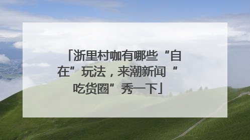 浙里村咖有哪些“自在”玩法，来潮新闻“吃货圈”秀一下
