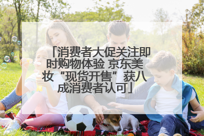 消费者大促关注即时购物体验 京东美妆“现货开售”获八成消费者认可