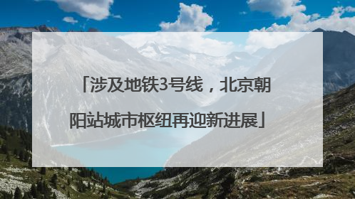 涉及地铁3号线，北京朝阳站城市枢纽再迎新进展