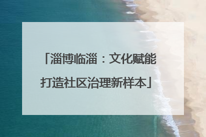 淄博临淄：文化赋能 打造社区治理新样本