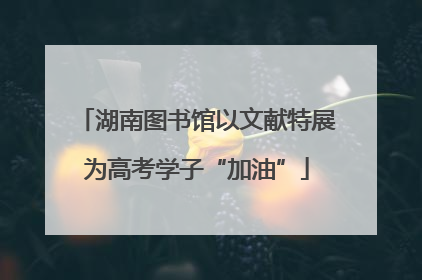 湖南图书馆以文献特展为高考学子“加油”