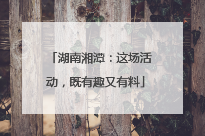 湖南湘潭：这场活动，既有趣又有料
