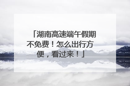 湖南高速端午假期不免费！怎么出行方便，看过来！