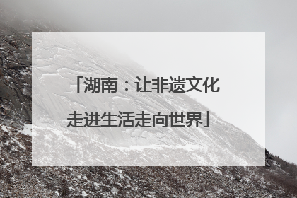湖南：让非遗文化走进生活走向世界