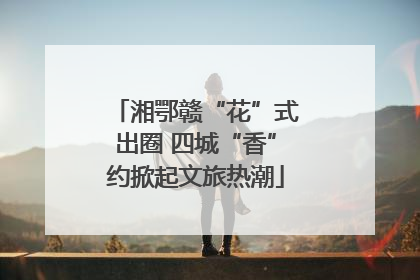 湘鄂赣“花”式出圈 四城“香”约掀起文旅热潮