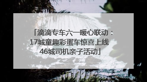 滴滴专车六一暖心联动：17城童趣彩蛋车惊喜上线 46城司机亲子活动