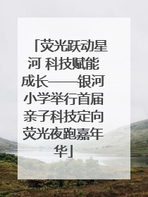 荧光跃动星河 科技赋能成长——银河小学举行首届亲子科技定向荧光夜跑嘉年华