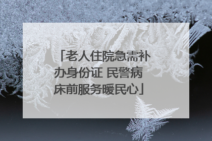 老人住院急需补办身份证 民警病床前服务暖民心