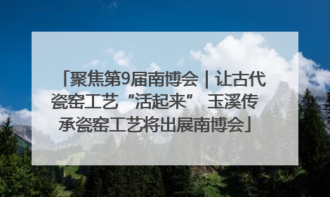 聚焦第9届南博会｜让古代瓷窑工艺“活起来” 玉溪传承瓷窑工艺将出展南博会