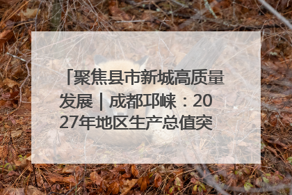 聚焦县市新城高质量发展｜成都邛崃：2027年地区生产总值突破550亿元、建成五百亿级园区