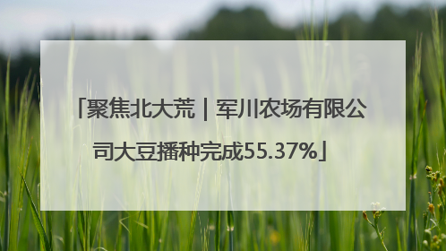 聚焦北大荒｜军川农场有限公司大豆播种完成55.37%