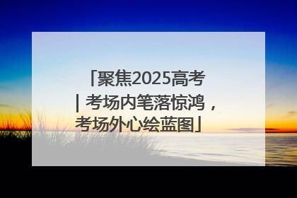 聚焦2025高考｜考场内笔落惊鸿，考场外心绘蓝图